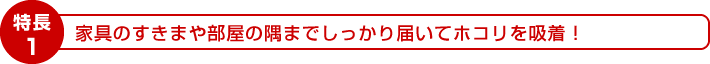 特長1：家具のすきまや部屋の隅までしっかり届いてホコリを吸着！