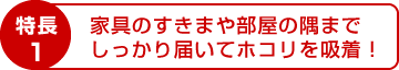 特長1：家具のすきまや部屋の隅までしっかり届いてホコリを吸着！