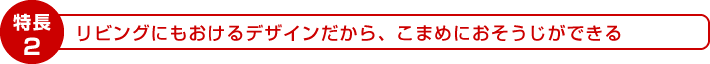 特長2：リビングにもおけるデザインだから、こまめにおそうじできる