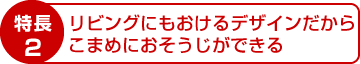 特長2：リビングにもおけるデザインだから、こまめにおそうじできる